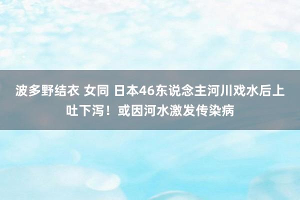 波多野结衣 女同 日本46东说念主河川戏水后上吐下泻！或因河水激发传染病