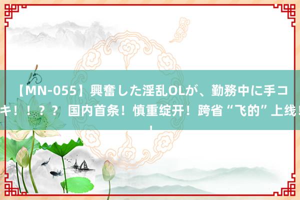 【MN-055】興奮した淫乱OLが、勤務中に手コキ！！？？ 国内首条！慎重绽开！跨省“飞的”上线！