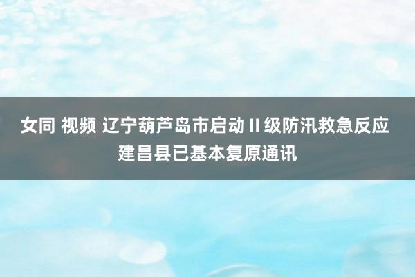 女同 视频 辽宁葫芦岛市启动Ⅱ级防汛救急反应 建昌县已基本复原通讯