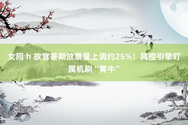 女同 h 故宫暑期放票量上调约25%！风控引擎叮属机刷“黄牛”