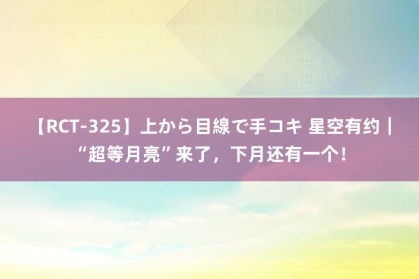 【RCT-325】上から目線で手コキ 星空有约｜“超等月亮”来了，下月还有一个！