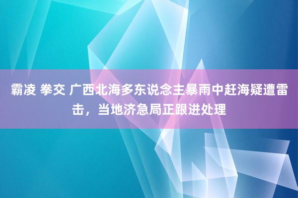 霸凌 拳交 广西北海多东说念主暴雨中赶海疑遭雷击，当地济急局正跟进处理