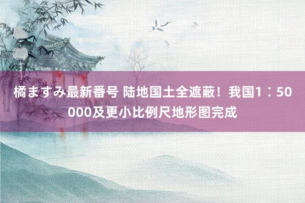 橘ますみ最新番号 陆地国土全遮蔽！我国1∶50000及更小比例尺地形图完成