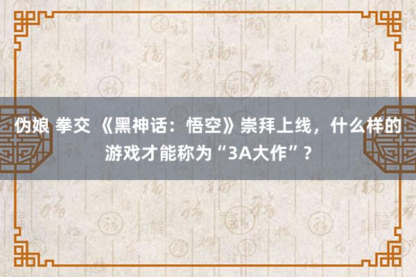 伪娘 拳交 《黑神话：悟空》崇拜上线，什么样的游戏才能称为“3A大作”？