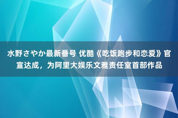 水野さやか最新番号 优酷《吃饭跑步和恋爱》官宣达成，为阿里大娱乐文雅责任室首部作品