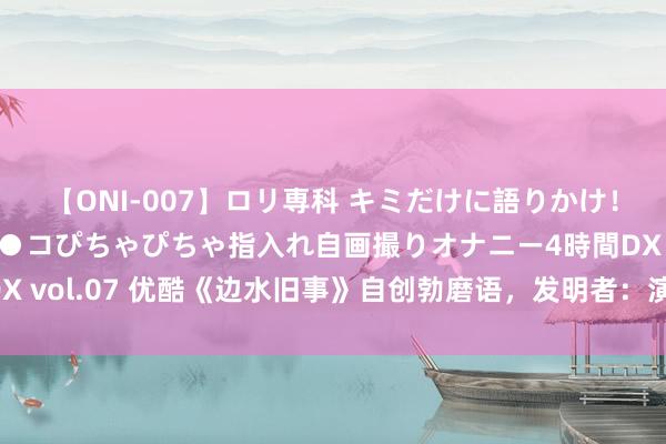 【ONI-007】ロリ専科 キミだけに語りかけ！ロリっ娘20人！オマ●コぴちゃぴちゃ指入れ自画撮りオナニー4時間DX vol.07 优酷《边水旧事》自创勃磨语，发明者：演员们进修额外用功