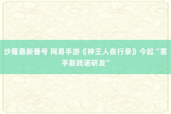 沙羅最新番号 网易手游《神王人夜行录》今起“罢手新践诺研发”