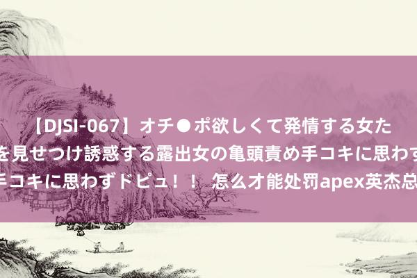 【DJSI-067】オチ●ポ欲しくて発情する女たち ところ構わずオマ●コを見せつけ誘惑する露出女の亀頭責め手コキに思わずドピュ！！ 怎么才能处罚apex英杰总重新连气儿？