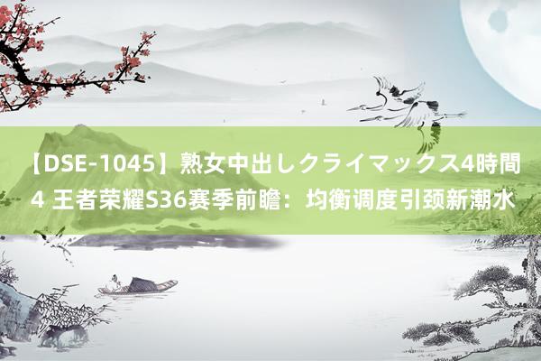 【DSE-1045】熟女中出しクライマックス4時間 4 王者荣耀S36赛季前瞻：均衡调度引颈新潮水