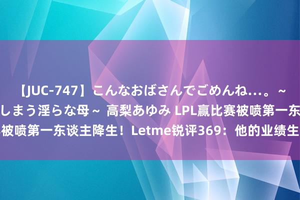 【JUC-747】こんなおばさんでごめんね…。～童貞チ○ポに発情してしまう淫らな母～ 高梨あゆみ LPL赢比赛被喷第一东谈主降生！Letme锐评369：他的业绩生计也曾到头