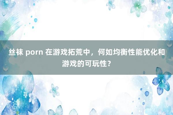 丝袜 porn 在游戏拓荒中，何如均衡性能优化和游戏的可玩性？