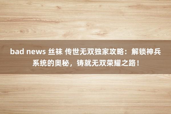 bad news 丝袜 传世无双独家攻略：解锁神兵系统的奥秘，铸就无双荣耀之路！