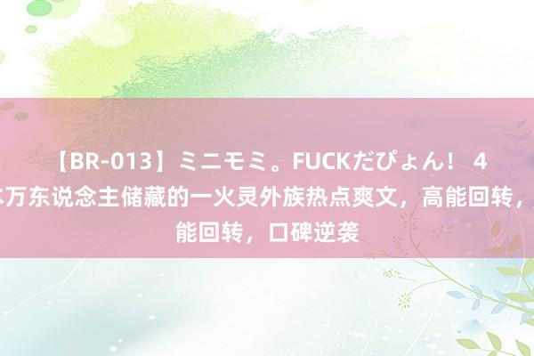 【BR-013】ミニモミ。FUCKだぴょん！ 4ばん 五本万东说念主储藏的一火灵外族热点爽文，高能回转，口碑逆袭