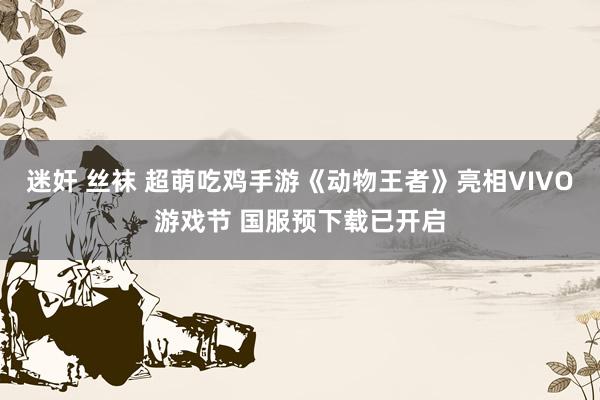 迷奸 丝袜 超萌吃鸡手游《动物王者》亮相VIVO游戏节 国服预下载已开启