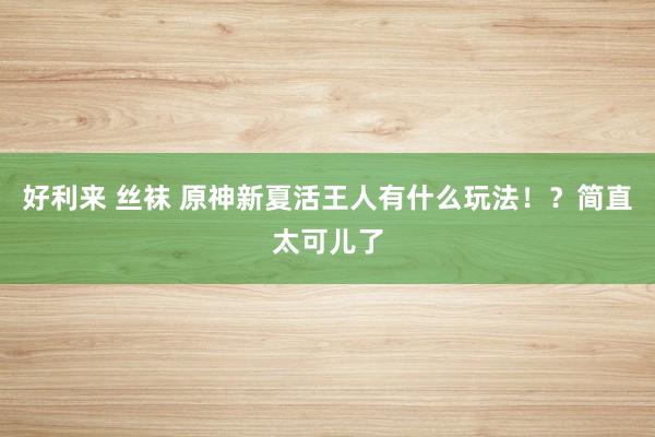 好利来 丝袜 原神新夏活王人有什么玩法！？简直太可儿了