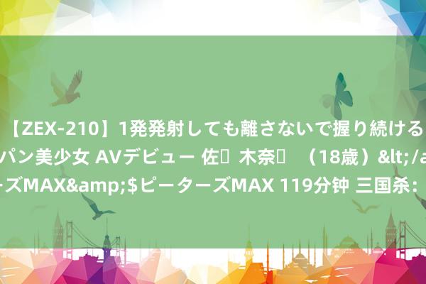 【ZEX-210】1発発射しても離さないで握り続けるチ○ポ大好きパイパン美少女 AVデビュー 佐々木奈々 （18歳）</a>2014-01-15ピーターズMAX&$ピーターズMAX 119分钟 三国杀：给牌流武将发展史，且看也曾的提拔，如何造成阴间！