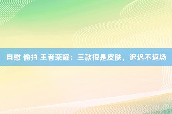 自慰 偷拍 王者荣耀：三款很是皮肤，迟迟不返场