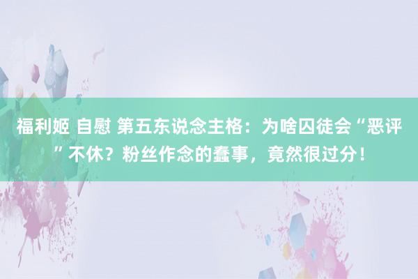 福利姬 自慰 第五东说念主格：为啥囚徒会“恶评”不休？粉丝作念的蠢事，竟然很过分！