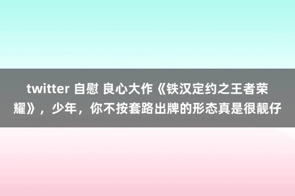 twitter 自慰 良心大作《铁汉定约之王者荣耀》，少年，你不按套路出牌的形态真是很靓仔