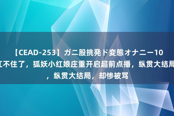 【CEAD-253】ガニ股挑発ド変態オナニー100人8時間 扛不住了，狐妖小红娘庄重开启超前点播，纵贯大结局，却惨被骂