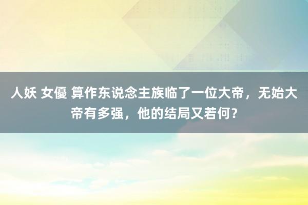 人妖 女優 算作东说念主族临了一位大帝，无始大帝有多强，他的结局又若何？