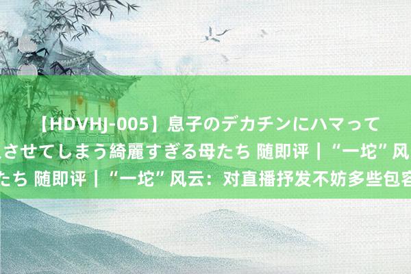 【HDVHJ-005】息子のデカチンにハマってしまい毎日のように挿入させてしまう綺麗すぎる母たち 随即评｜“一坨”风云：对直播抒发不妨多些包容