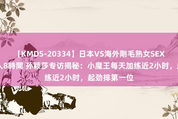 【KMDS-20334】日本VS海外剛毛熟女SEX対決！！40人8時間 孙颖莎专访揭秘：小魔王每天加练近2小时，起劲排第一位