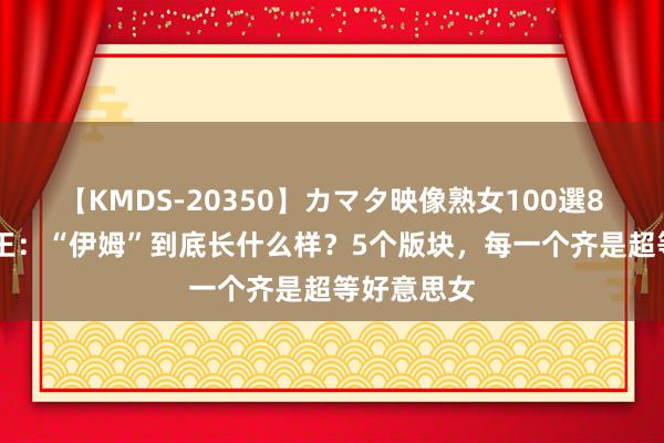 【KMDS-20350】カマタ映像熟女100選8時間 海贼王：“伊姆”到底长什么样？5个版块，每一个齐是超等好意思女