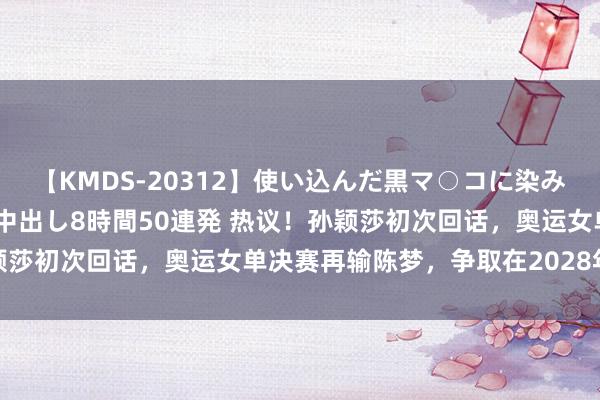 【KMDS-20312】使い込んだ黒マ○コに染み渡る息子の精液ドロドロ中出し8時間50連発 热议！孙颖莎初次回话，奥运女单决赛再输陈梦，争取在2028年圆梦