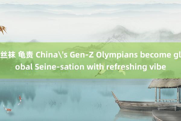 丝袜 龟责 China's Gen-Z Olympians become global Seine-sation with refreshing vibe