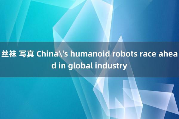 丝袜 写真 China's humanoid robots race ahead in global industry