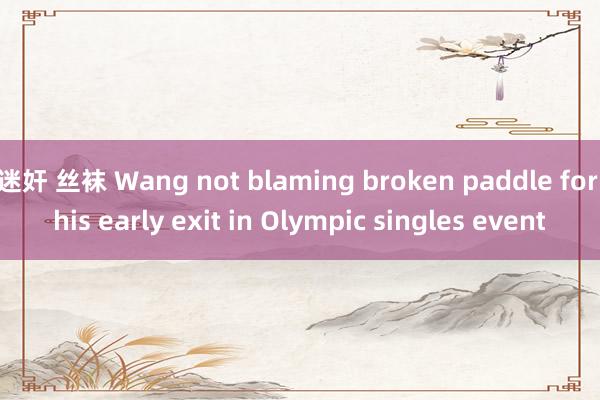 迷奸 丝袜 Wang not blaming broken paddle for his early exit in Olympic singles event