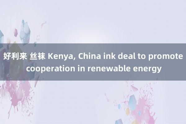 好利来 丝袜 Kenya, China ink deal to promote cooperation in renewable energy