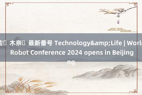 佐々木奈々最新番号 Technology&Life | World Robot Conference 2024 opens in Beijing