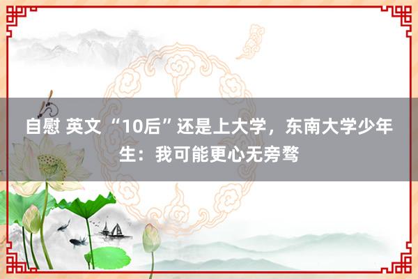 自慰 英文 “10后”还是上大学，东南大学少年生：我可能更心无旁骛