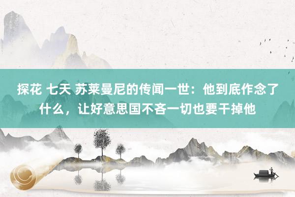 探花 七天 苏莱曼尼的传闻一世：他到底作念了什么，让好意思国不吝一切也要干掉他