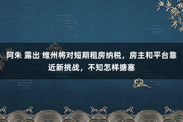 阿朱 露出 维州将对短期租房纳税，房主和平台靠近新挑战，不知怎样搪塞