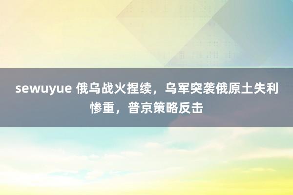 sewuyue 俄乌战火捏续，乌军突袭俄原土失利惨重，普京策略反击