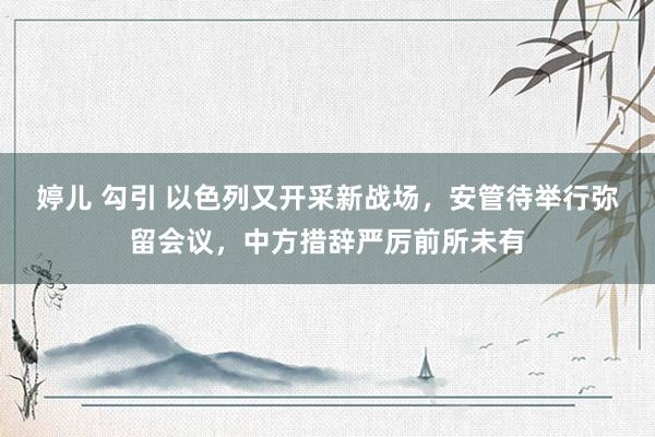 婷儿 勾引 以色列又开采新战场，安管待举行弥留会议，中方措辞严厉前所未有