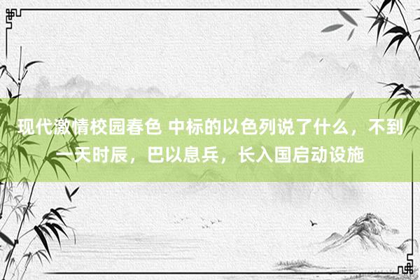 现代激情校园春色 中标的以色列说了什么，不到一天时辰，巴以息兵，长入国启动设施