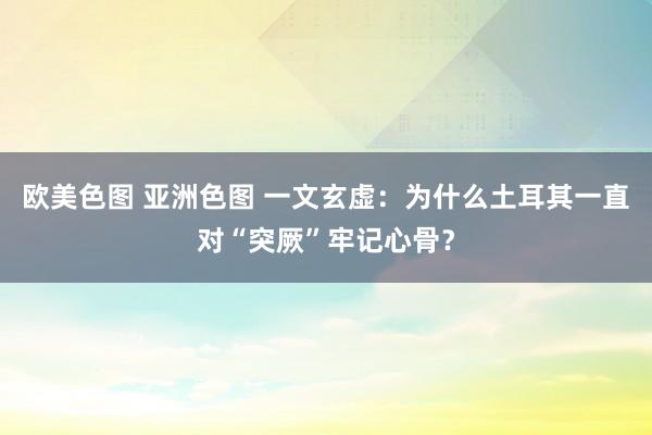 欧美色图 亚洲色图 一文玄虚：为什么土耳其一直对“突厥”牢记心骨？