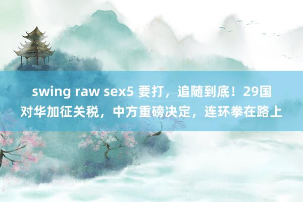 swing raw sex5 要打，追随到底！29国对华加征关税，中方重磅决定，连环拳在路上