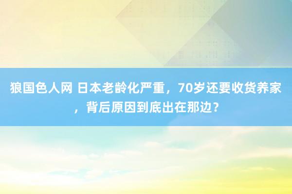 狼国色人网 日本老龄化严重，70岁还要收货养家，背后原因到底出在那边？