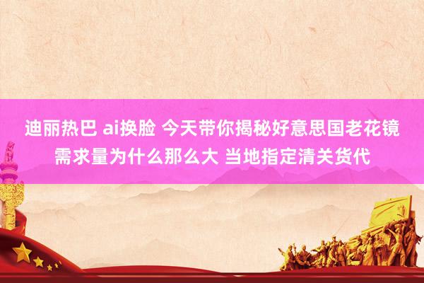 迪丽热巴 ai换脸 今天带你揭秘好意思国老花镜需求量为什么那么大 当地指定清关货代