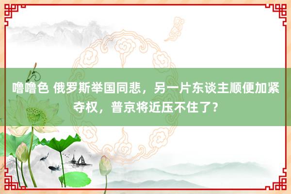 噜噜色 俄罗斯举国同悲，另一片东谈主顺便加紧夺权，普京将近压不住了？