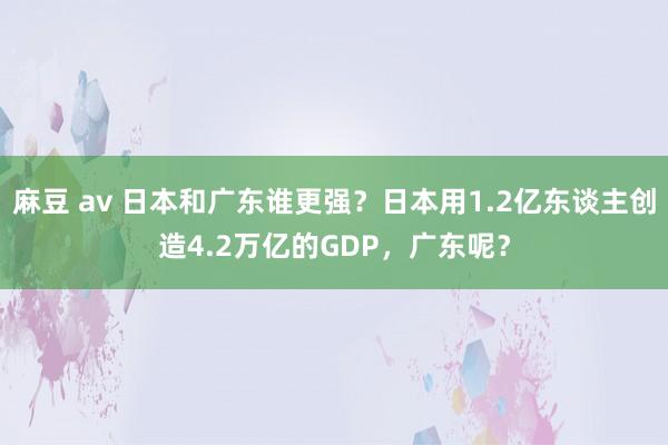 麻豆 av 日本和广东谁更强？日本用1.2亿东谈主创造4.2万亿的GDP，广东呢？