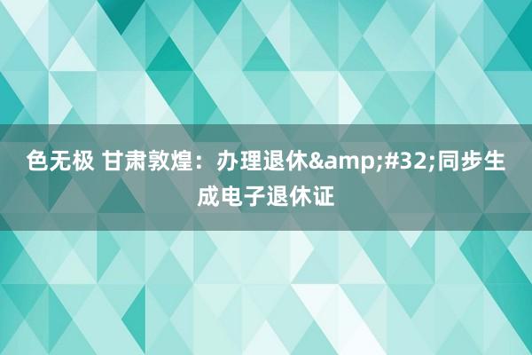 色无极 甘肃敦煌：办理退休&#32;同步生成电子退休证