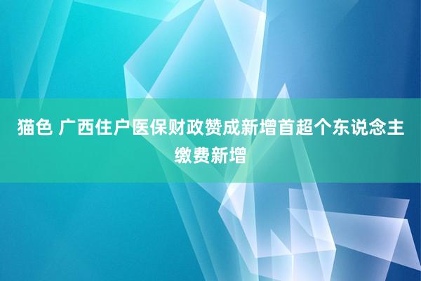 猫色 广西住户医保财政赞成新增首超个东说念主缴费新增