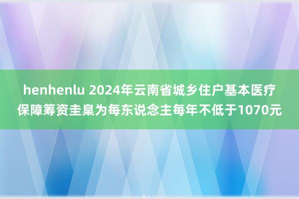 henhenlu 2024年云南省城乡住户基本医疗保障筹资圭臬为每东说念主每年不低于1070元