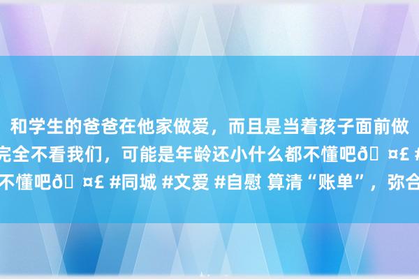 和学生的爸爸在他家做爱，而且是当着孩子面前做爱，太刺激了，孩子完全不看我们，可能是年龄还小什么都不懂吧? #同城 #文爱 #自慰 算清“账单”，弥合亲情裂痕